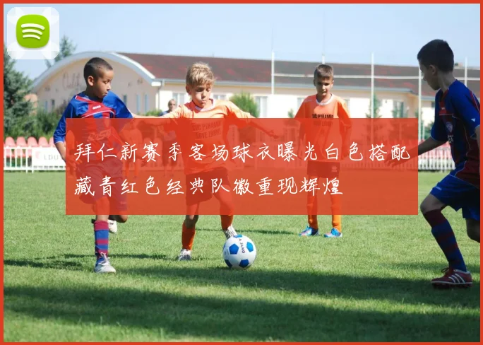 拜仁新赛季客场球衣曝光白色搭配藏青红色经典队徽重现辉煌