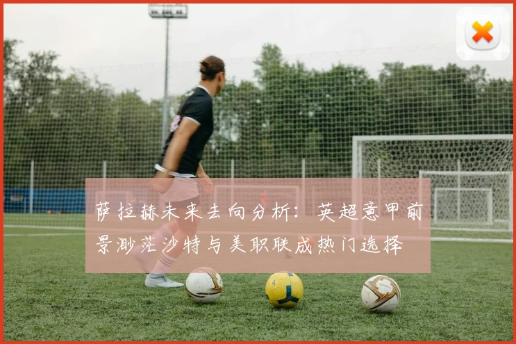 萨拉赫未来去向分析：英超意甲前景渺茫沙特与美职联成热门选择