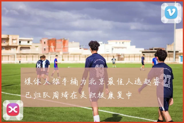 媒体人称李楠为北京最佳人选赵睿已归队周琦在美积极康复中