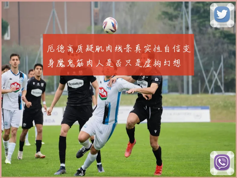 厄德高质疑肌肉线条真实性自信变身魔鬼筋肉人是否只是虚构幻想