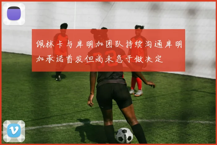 佩林卡与库明加团队持续沟通库明加承诺首发但尚未急于做决定