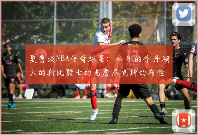 夏普谈NBA传奇球星：公牛的乔丹湖人的科比骑士的老詹尼克斯的布伦森