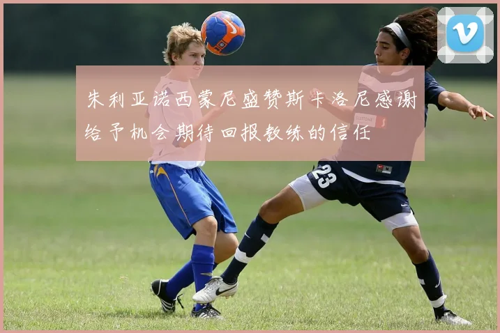 朱利亚诺西蒙尼盛赞斯卡洛尼感谢给予机会期待回报教练的信任