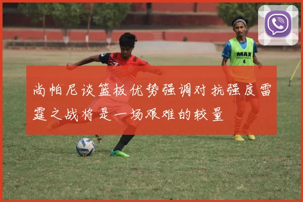 尚帕尼谈篮板优势强调对抗强度雷霆之战将是一场艰难的较量