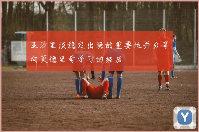 亚沙里谈稳定出场的重要性并分享向莫德里奇学习的经历