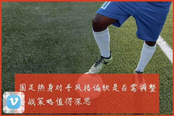 国足热身对手风格偏软是否需调整备战策略值得深思