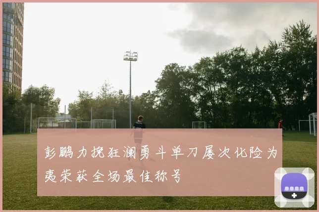 彭鹏力挽狂澜勇斗单刀屡次化险为夷荣获全场最佳称号