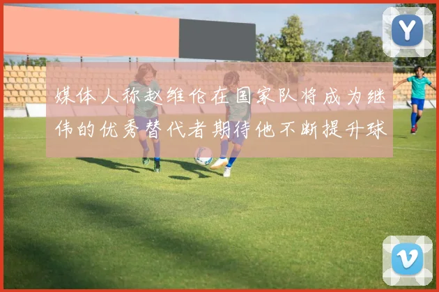 媒体人称赵维伦在国家队将成为继伟的优秀替代者期待他不断提升球技