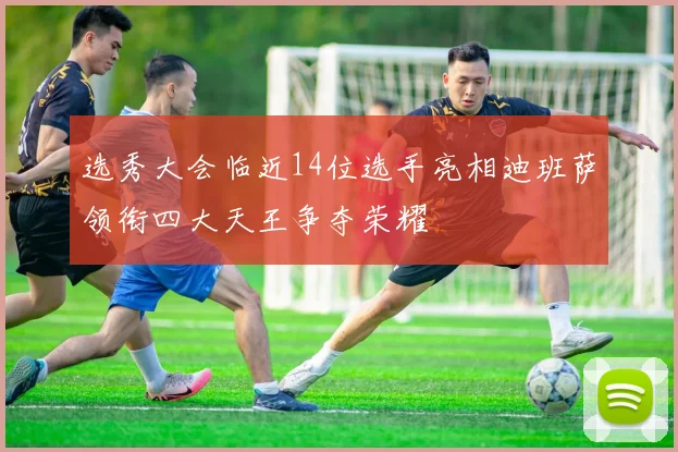 选秀大会临近14位选手亮相迪班萨领衔四大天王争夺荣耀