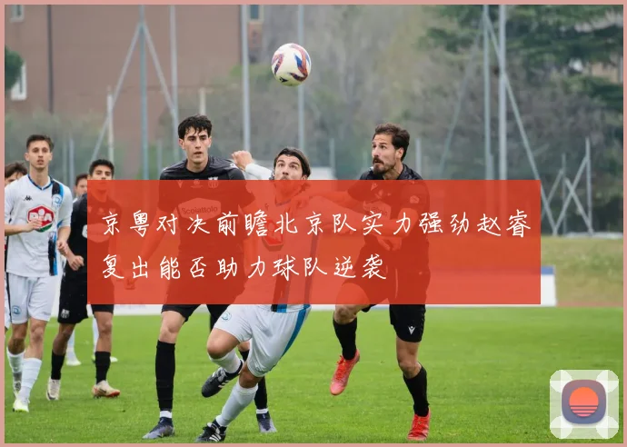 京粤对决前瞻北京队实力强劲赵睿复出能否助力球队逆袭