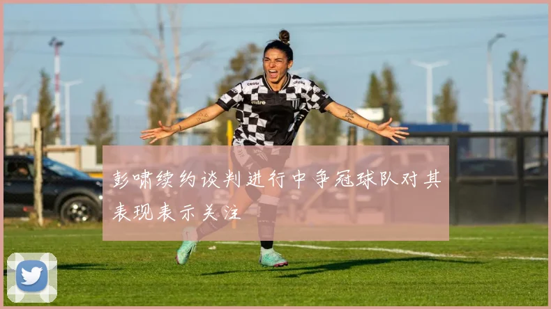 彭啸续约谈判进行中争冠球队对其表现表示关注