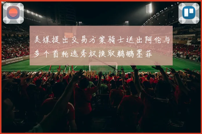 美媒提出交易方案骑士送出阿伦与多个首轮选秀权换取鹈鹕墨菲