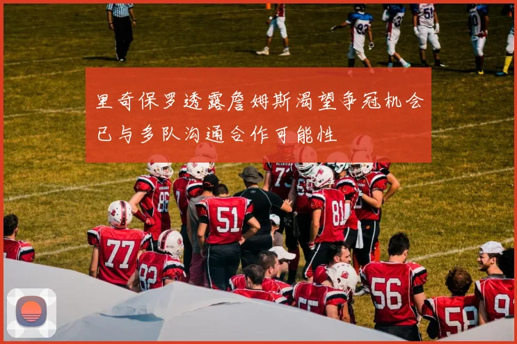 里奇保罗透露詹姆斯渴望争冠机会已与多队沟通合作可能性