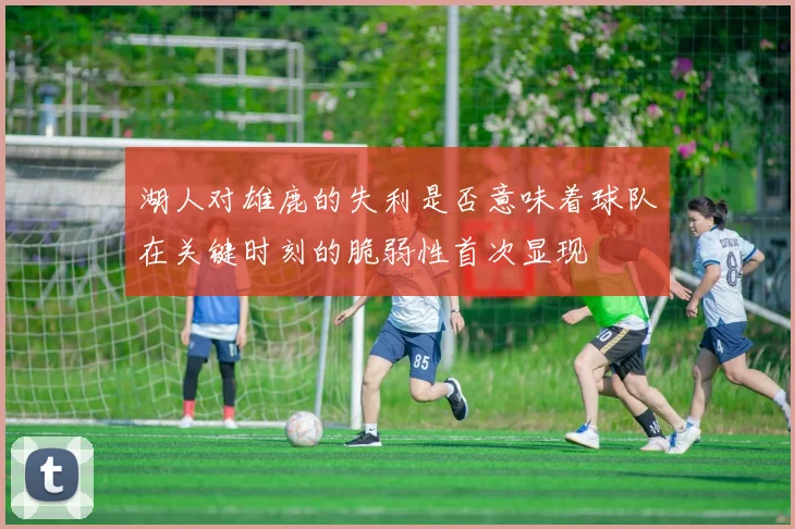 湖人对雄鹿的失利是否意味着球队在关键时刻的脆弱性首次显现