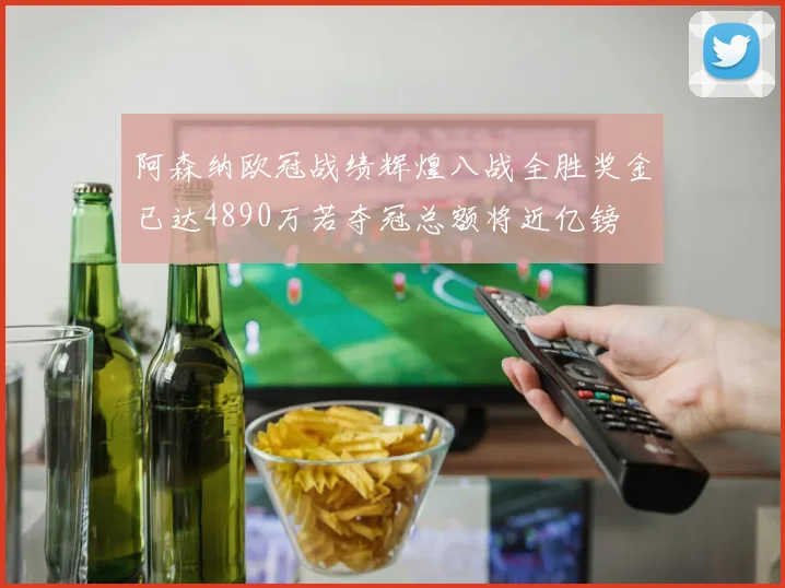 阿森纳欧冠战绩辉煌八战全胜奖金已达4890万若夺冠总额将近亿镑