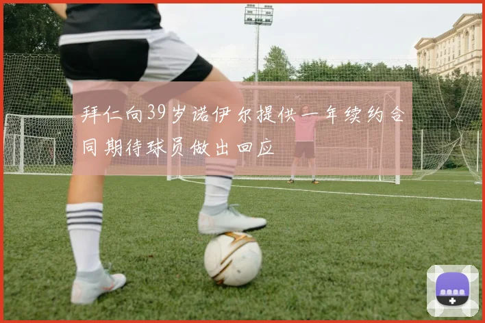 拜仁向39岁诺伊尔提供一年续约合同期待球员做出回应